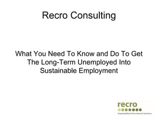 Recro Consulting
What You Need To Know and Do To Get
The Long-Term Unemployed Into
Sustainable Employment
 