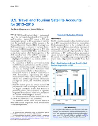 1June 2016
U.S. Travel and Tourism Satellite Accounts

for 2013–2015
By Sarah Osborne and Jamie Williams
THE TRAVEL and tourism industry—as measured
by the real output of goods and services sold di­
rectly to visitors—increased 4.7 percent in 2015 after
increasing 2.8 percent in 2014, according to statistics
from the travel and tourism satellite accounts of the
Bureau of Economic Analysis (BEA). In comparison,
the broader economy as measured by real gross domes­
tic product (GDP) increased 2.4 percent in 2015 after
increasing 2.4 percent in 2014.1 These revised statistics
on travel and tourism reflect the incorporation of the
2015 annual revision of the industry economic ac­
counts, which was released on November 5, 2015.2
Highlights from the travel and tourism satellite ac­
counts include the following:
● The acceleration in the travel and tourism industry
in 2015 reflected accelerations in traveler accommo-
Trends in Output and Prices
Real output
The 4.7 percent increase in real travel and tourism out­
put in 2015 was concentrated in a few commodities.
The leading contributors to the overall growth were
traveler accommodations, international passenger air
services, and food and beverage services. Traveler ac­
commodations increased 5.2 percent after a 1.4 per­
cent increase in 2014 and international passenger air
services increased 11.0 percent in 2015 after increasing
0.4 percent. Food and beverage services increased 4.2
percent after a 3.2 percent increase (table A and chart
1).
dations, international passenger air transportation,
and food and beverage services. Automotive rental
and leasing also contributed to the acceleration.
● Real output increased in 19 of 24 commodities in
2015. Commodities experiencing the largest
increases in real output include traveler accommo­
dations, food and beverage services, international
passenger air services, and automotive rental and
leasing.
● Prices for tourism goods and services decreased 3.1
percent in 2015 after increasing 1.6 percent in 2014.
The biggest contributor to the 2015 decrease in
prices was gasoline, which decreased 26.7 percent.
Despite the decrease in the overall price, most travel
and tourism commodity prices increased.
The travel and tourism accounts are available on the
BEA Web site; see the box “Data Availability.”
The remainder of this article discusses trends in
travel and tourism output and prices, tourism value
added and employment.
1. All measures of travel and tourism activity not identified as being in
“real,” inflation-adjusted terms are current-dollar estimates.
2. For more information, see Kevin B. Barefoot, Edward T. Morgan and
Ksenia E. Shadrina, “Initial Statistics for the Second Quarter of 2015:
Revised Statistics for 2012–2014 and the First Quarter of 2015,” SURVEY OF
CURRENT BUSINESS 94 (December 2015).
Data Availability
The complete set of detailed annual statistics for 1998
through 2014, statistics of output and employment for
2015, and quarterly statistics of output and employ­
ment from 1998 through 2014, are available on BEA’s
Web site under “Industry” and “Satellite Accounts.”
 