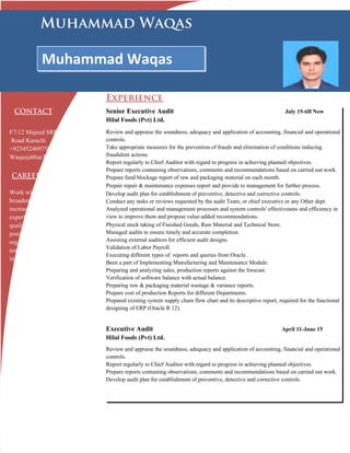 CONTACT
F7/12 Majeed SRE Stadium
Road Karachi
+923452409750
Waqasjabbar308@gmail.com
CAREER
Work with dynamic group(s) to
broaden my knowledge and to
increase some applicable
experience, strengthen leadership
qualities and reach managerial
position in a well-reputed
organization. A self-motivated
team player with excellent
interpersonal skills.
Senior Executive Audit July 15-till Now
Hilal Foods (Pvt) Ltd.
Review and appraise the soundness, adequacy and application of accounting, financial and operational
controls.
Take appropriate measures for the prevention of frauds and elimination of conditions inducing
fraudulent actions.
Report regularly to Chief Auditor with regard to progress in achieving planned objectives.
Prepare reports containing observations, comments and recommendations based on carried out work.
Prepare fund blockage report of raw and packaging material on each month.
Prepair repair & maintenance expenses report and provide to management for further process.
Develop audit plan for establishment of preventive, detective and corrective controls.
Conduct any tasks or reviews requested by the audit Team, or chief executive or any Other dept.
Analyzed operational and management processes and system controls' effectiveness and efficiency in
view to improve them and propose value-added recommendations.
Physical stock taking of Finished Goods, Raw Material and Technical Store.
Managed audits to ensure timely and accurate completion.
Assisting external auditors for efficient audit designs.
Validation of Labor Payroll.
Executing different types of reports and queries from Oracle.
Been a part of Implementing Manufacturing and Maintenance Module.
Preparing and analyzing sales, production reports against the forecast.
Verification of software balance with actual balance.
Preparing raw & packaging material wastage & variance reports.
Prepare cost of production Reports for different Departments.
Prepared existing system supply chain flow chart and its descriptive report, required for the functional
designing of ERP (Oracle R 12).
Executive Audit April 11-June 15
Hilal Foods (Pvt) Ltd.
Review and appraise the soundness, adequacy and application of accounting, financial and operational
controls.
Report regularly to Chief Auditor with regard to progress in achieving planned objectives.
Prepare reports containing observations, comments and recommendations based on carried out work.
Develop audit plan for establishment of preventive, detective and corrective controls.
Experience
Muhammad Waqas
Available on request.
HONORS &
AWARDS
Certificate of Appreciation
Awarded by Hilal
Confectionery Pvt. Ltd, for
Successfully
implimentation
of Oracle ERP Module.
Muhammad Waqas
 