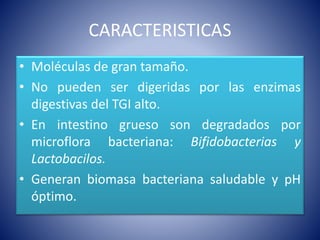 CARACTERISTICAS 
• Moléculas de gran tamaño. 
• No pueden ser digeridas por las enzimas 
digestivas del TGI alto. 
• En intestino grueso son degradados por 
microflora bacteriana: Bifidobacterias y 
Lactobacilos. 
• Generan biomasa bacteriana saludable y pH 
óptimo. 
 