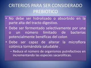 CRITERIOS PARA SER CONSIDERADO 
PREBIOTICO 
• No debe ser hidrolizado o absorbido en la 
parte alta del tracto digestivo. 
• Debe ser fermentado selectivamente por una 
o un número limitado de bacterias 
potencialmente benéficas del colon 
• Debe ser capaz de alterar la microflora 
colónica tornándola saludable . 
– Reduce el número de organismos putrefactivos en 
incrementando las especies sacarolíticas. 
 