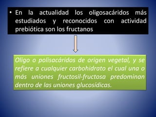 • En la actualidad los oligosacáridos más 
estudiados y reconocidos con actividad 
prebiótica son los fructanos 
Oligo o polisacáridos de origen vegetal, y se 
refiere a cualquier carbohidrato el cual una o 
más uniones fructosil-fructosa predominan 
dentro de las uniones glucosídicas. 
 