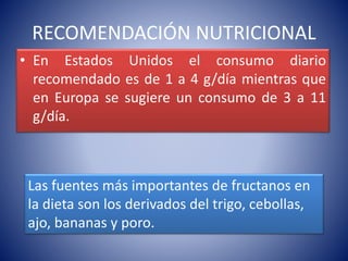 RECOMENDACIÓN NUTRICIONAL 
• En Estados Unidos el consumo diario 
recomendado es de 1 a 4 g/día mientras que 
en Europa se sugiere un consumo de 3 a 11 
g/día. 
Las fuentes más importantes de fructanos en 
la dieta son los derivados del trigo, cebollas, 
ajo, bananas y poro. 
 