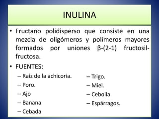 INULINA 
• Fructano polidisperso que consiste en una 
mezcla de oligómeros y polímeros mayores 
formados por uniones β-(2-1) fructosil-fructosa. 
• FUENTES: 
– Raíz de la achicoria. 
– Poro. 
– Ajo 
– Banana 
– Cebada 
– Trigo. 
– Miel. 
– Cebolla. 
– Espárragos. 
 