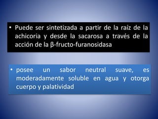 • Puede ser sintetizada a partir de la raíz de la 
achicoria y desde la sacarosa a través de la 
acción de la β-fructo-furanosidasa 
• posee un sabor neutral suave, es 
moderadamente soluble en agua y otorga 
cuerpo y palatividad 
 
