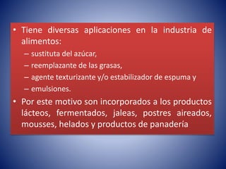 • Tiene diversas aplicaciones en la industria de 
alimentos: 
– sustituta del azúcar, 
– reemplazante de las grasas, 
– agente texturizante y/o estabilizador de espuma y 
– emulsiones. 
• Por este motivo son incorporados a los productos 
lácteos, fermentados, jaleas, postres aireados, 
mousses, helados y productos de panadería 
 