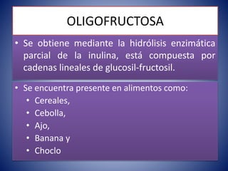 OLIGOFRUCTOSA 
• Se obtiene mediante la hidrólisis enzimática 
parcial de la inulina, está compuesta por 
cadenas lineales de glucosil-fructosil. 
• Se encuentra presente en alimentos como: 
• Cereales, 
• Cebolla, 
• Ajo, 
• Banana y 
• Choclo 
 