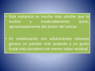 • Esta sustancia es mucho más soluble que la 
inulina y moderadamente dulce, 
aproximadamente del dulzor del azúcar. 
• En combinación con edulcorantes intensos 
genera un paladar más acabado y un gusto 
frutal más duradero con menor sabor residual 
 
