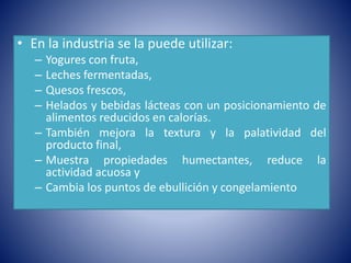• En la industria se la puede utilizar: 
– Yogures con fruta, 
– Leches fermentadas, 
– Quesos frescos, 
– Helados y bebidas lácteas con un posicionamiento de 
alimentos reducidos en calorías. 
– También mejora la textura y la palatividad del 
producto final, 
– Muestra propiedades humectantes, reduce la 
actividad acuosa y 
– Cambia los puntos de ebullición y congelamiento 
 