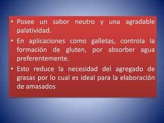 • Posee un sabor neutro y una agradable 
palatividad. 
• En aplicaciones como galletas, controla la 
formación de gluten, por absorber agua 
preferentemente. 
• Esto reduce la necesidad del agregado de 
grasas por lo cual es ideal para la elaboración 
de amasados 
 