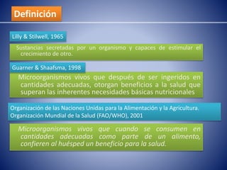 Definición 
Lilly & Stilwell, 1965 
Sustancias secretadas por un organismo y capaces de estimular el 
crecimiento de otro. 
Guarner & Shaafsma, 1998 
Microorganismos vivos que después de ser ingeridos en 
cantidades adecuadas, otorgan beneficios a la salud que 
superan las inherentes necesidades básicas nutricionales 
Organización de las Naciones Unidas para la Alimentación y la Agricultura. 
Organización Mundial de la Salud (FAO/WHO), 2001 
Microorganismos vivos que cuando se consumen en 
cantidades adecuadas como parte de un alimento, 
confieren al huésped un beneficio para la salud. 
 