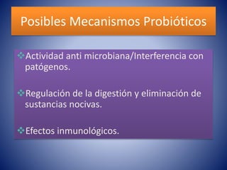 Posibles Mecanismos Probióticos 
Actividad anti microbiana/Interferencia con 
patógenos. 
Regulación de la digestión y eliminación de 
sustancias nocivas. 
Efectos inmunológicos. 
 