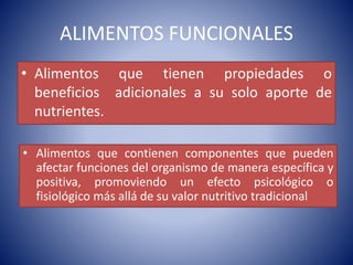 ALIMENTOS FUNCIONALES 
• Alimentos que tienen propiedades o 
beneficios adicionales a su solo aporte de 
nutrientes. 
• Alimentos que contienen componentes que pueden 
afectar funciones del organismo de manera específica y 
positiva, promoviendo un efecto psicológico o 
fisiológico más allá de su valor nutritivo tradicional 
 