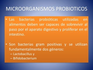 MICROORGANISMOS PROBIOTICOS 
• Las bacterias probióticas utilizadas en 
alimentos deben ser capaces de sobrevivir al 
paso por el aparato digestivo y proliferar en el 
intestino. 
• Son bacterias gram positivas y se utilizan 
fundamentalmente dos géneros: 
– Lactobacillus y 
– Bifidobacterium 
 