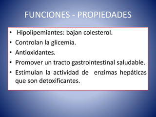 FUNCIONES - PROPIEDADES 
• Hipolipemiantes: bajan colesterol. 
• Controlan la glicemia. 
• Antioxidantes. 
• Promover un tracto gastrointestinal saludable. 
• Estimulan la actividad de enzimas hepáticas 
que son detoxificantes. 
 