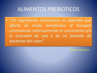 ALIMENTOS PREBIOTICOS 
• “Un ingrediente alimentario no digerible que 
afecta de modo beneficioso al huesped 
estimulando selectivamente el crecimiento y/o 
la actividad de una o de un limitado de 
bacterias del colon”. 
Gibson y Roberfroid 
 