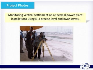 Monitoring vertical settlement on a thermal power plant
installations using N-3 precise level and invar staves.
16
Project Photos
 