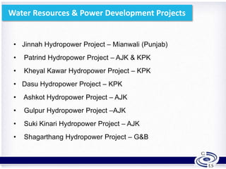 Water Resources & Power Development Projects
• Jinnah Hydropower Project – Mianwali (Punjab)
• Patrind Hydropower Project – AJK & KPK
• Kheyal Kawar Hydropower Project – KPK
• Dasu Hydropower Project – KPK
• Ashkot Hydropower Project – AJK
• Gulpur Hydropower Project –AJK
• Suki Kinari Hydropower Project – AJK
• Shagarthang Hydropower Project – G&B
17
 