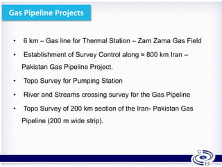 Gas Pipeline Projects
• 6 km – Gas line for Thermal Station – Zam Zama Gas Field
• Establishment of Survey Control along ≈ 800 km Iran –
Pakistan Gas Pipeline Project.
• Topo Survey for Pumping Station
• River and Streams crossing survey for the Gas Pipeline
• Topo Survey of 200 km section of the Iran- Pakistan Gas
Pipeline (200 m wide strip).
18
 