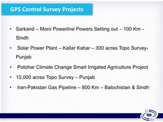 GPS Control Survey Projects
• Sarkand – Moro Powerline Powers Setting out – 100 Km -
Sindh
• Solar Power Plant – Kallar Kahar – 300 acres Topo Survey-
Punjab
• Potohar Climate Change Smart Irrigated Agriculture Project
• 10,000 acres Topo Survey – Punjab
• Iran-Pakistan Gas Pipeline – 800 Km – Balochistan & Sindh
6
 