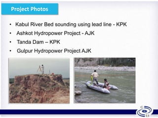 • Kabul River Bed sounding using lead line - KPK
• Ashkot Hydropower Project - AJK
• Tanda Dam – KPK
• Gulpur Hydropower Project AJK
7
Project Photos
 