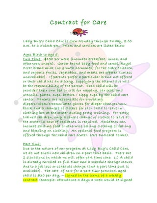 Contract for Care
Lady Bug’s Child Care is open Monday through Friday, 8:00
a.m. to 6 o’clock pm. Prices and services are listed below:
Ages Birth to age 5:
Full Time: $150 per week (includes breakfast, lunch, and
afternoon snack). Gerber brand baby food and cereal, Royal
Crest brand milk (no growth hormones) for the older children,
and organic fruits, vegetables, and meats are offered (unless
unavailable). If parents prefer a particular brand not offered
or their child has an allergy, supplying the alternative will
be the responsibility of the parent. Each child will be
provided their own bed or crib for napping, car seat, and
utensils, plates, cups, bottles / sippy cups by the child care
center. Parents are responsible for providing
diapers/wipes/creams/latex gloves for diaper changes/sun-
block and 3 changes of clothes for each child to leave in
clothing box at the center during potty training. For potty
trained children, only a single change of clothes to leave at
the center in case of accidents is required. Accidents can
include spilling food or otherwise soiling clothing or falling
and bleeding on clothing. An optional food program is
offered through the child care center. (See Enclosed Forms)
Part time:
Due to the nature of our program at Lady Bug’s Child Care,
we do not enroll new children on a part time basis. There are
2 situations in which we will offer part time care: 1.) A child
is already enrolled as full time and a schedule change occurs
due to a job loss or schedule change (and a part time spot is
available). The rate of care for a part time preschool aged
child is $30 per day, —signed in the terms of a weekly
contract (example: attendance 3 days a week would be signed
 
