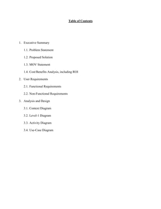 Table of Contents
1. Executive Summary
1.1. Problem Statement
1.2. Proposed Solution
1.3. MOV Statement
1.4. Cost/Benefits Analysis, including ROI
2. User Requirements
2.1. Functional Requirements
2.2. Non-Functional Requirements
3. Analysis and Design
3.1. Context Diagram
3.2. Level-1 Diagram
3.3. Activity Diagram
3.4. Use-Case Diagram
 