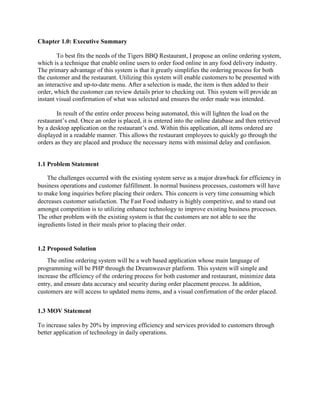 Chapter 1.0: Executive Summary
To best fits the needs of the Tigers BBQ Restaurant, I propose an online ordering system,
which is a technique that enable online users to order food online in any food delivery industry.
The primary advantage of this system is that it greatly simplifies the ordering process for both
the customer and the restaurant. Utilizing this system will enable customers to be presented with
an interactive and up-to-date menu. After a selection is made, the item is then added to their
order, which the customer can review details prior to checking out. This system will provide an
instant visual confirmation of what was selected and ensures the order made was intended.
In result of the entire order process being automated, this will lighten the load on the
restaurant’s end. Once an order is placed, it is entered into the online database and then retrieved
by a desktop application on the restaurant’s end. Within this application, all items ordered are
displayed in a readable manner. This allows the restaurant employees to quickly go through the
orders as they are placed and produce the necessary items with minimal delay and confusion.
1.1 Problem Statement
The challenges occurred with the existing system serve as a major drawback for efficiency in
business operations and customer fulfillment. In normal business processes, customers will have
to make long inquiries before placing their orders. This concern is very time consuming which
decreases customer satisfaction. The Fast Food industry is highly competitive, and to stand out
amongst competition is to utilizing enhance technology to improve existing business processes.
The other problem with the existing system is that the customers are not able to see the
ingredients listed in their meals prior to placing their order.
1.2 Proposed Solution
The online ordering system will be a web based application whose main language of
programming will be PHP through the Dreamweaver platform. This system will simple and
increase the efficiency of the ordering process for both customer and restaurant, minimize data
entry, and ensure data accuracy and security during order placement process. In addition,
customers are will access to updated menu items, and a visual confirmation of the order placed.
1.3 MOV Statement
To increase sales by 20% by improving efficiency and services provided to customers through
better application of technology in daily operations.
 
