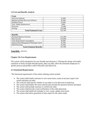1.4 Cost and Benefits Analysis
Costs
Antivirus Software $1,000
Backup and Data Recovery Software $2,000
Database Server $2,400
Tool: Adobe Dreamweaver $900
Processor $1,000
Hosting $15,000
Total Estimated Costs $22,300
Benefits
Increased Speed of Activity $12,300
Data Security $10,000
Time Requirement Consumption $6,000
Improvement Management Planning/Control $2,500
Data Processing $1,000
Total Estimated Benefits $31,800
Total ROI: 142.61%
Chapter 2.0: User Requirements
The system will be designed to be user friendly and interactive. Utilizing this design will enable
customers to freely navigate through menus, place an order, allow the restaurant employees to
quickly process and produce orders efficiently and effectively.
2.1 Functional Requirements
The functional requirements of this online ordering system include:
 The system shall enable customer to view menu items, create an account, login to the
system and place an order.
 The customer shall specify whether or not order is to be delivered or picked up.
 The system shall display the items ordered and calculate the payment amount calculated.
 The system shall prompt customer to confirm the order.
 The system shall provide visual confirmation of the order placement
 The system shall enable the manager to view, create, update menu items
 The system shall allow generation of sales report for the orders made.
 