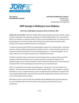 News Release FOR MORE INFORMATION, CONTACT:
FOR IMMEDIATE RELEASE Courtney Oliver
770-364-2288
georgiachaptertemp1@jdrf.org
JDRF Georgia is Walking to Cure Diabetes
--More than 11,000 Walkers Expected to Raise $2 million for JDRF--
Atlanta, GA, June 20, 2013 – More than 11,000 walkers representing local businesses, families, schools,
and other organizations are expected to participate in the JDRF Georgia Chapter’s 32nd
annual Atlanta
Walk to Cure Diabetes, on Saturday, October 19, 2013 at Centennial Olympic Park. The chapter has set a
fundraising goal of more than $2 million, which will help fund research toward preventing, better
treating, and curing type 1 diabetes (T1D) and its complications.
“It’s great to be partnering with JDRF and working together toward such an important goal – promoting
awareness of type 1 diabetes and raising funds to advance research,” said John Kampfe, executive vice
president and chief financial officer of Turner Broadcasting System, Inc. “By working together, we can
make a difference for the millions of people who are affected by this disease.”
The Walk is expected to draw an enthusiastic crowd of all ages, driven to support a great cause while
enjoying an event that includes live music, delicious food and fun activities for all ages. On-site
registration begins at 8 am. Saturday, October 19, 2013 at Centennial Olympic Park. The entire walk will
be approximately 3 miles long taking place along the 5k route surrounding the park.
“JDRF is truly grateful for John Kampfe and Jack Womack’s participation in this year’s Walk to Cure
Diabetes,” said Trey Moore, Executive Director of JDRF’s Georgia chapter. “Type 1 diabetes is a disease
that affects as many as 3 million Americans, and it is through the help and dedication of supporters like
Turner Broadcasting that JDRF is able to fund the research to develop better treatments and one day a
cure for those people and their families.”
JDRF Walks are held in more than 200 cities worldwide. Nearly 900,000 people nationally walked last
year and raised $86 million for research toward curing, treating, and preventing T1D and its
complications.
-more-
 