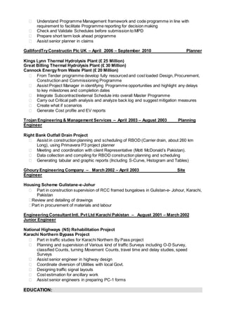  Understand Programme Management framework and code programme in line with
requirement to facilitate Programme reporting for decision making
 Check and Validate Schedules before submission to MPD
 Prepare short term look ahead programme
 Assist senior planner in claims
GallifordTryConstructin Plc UK – April 2006 – September 2010 Planner
Kings Lynn Thermal Hydrolysis Plant (£ 25 Million)
Great Billing Thermal Hydrolysis Plant (£ 30 Million)
Cannock Energy from Waste Plant (£ 20 Million)
 From Tender programme develop fully resourced and cost loaded Design, Procurement,
Construction and Commissioning Programme
 Assist Project Manager in identifying Programme opportunities and highlight any delays
to key milestones and completion dates
 Integrate Subcontract/external Schedule into overall Master Programme
 Carry out Critical path analysis and analyze back log and suggest mitigation measures
 Create what if scenarios
 Generate Cost profile and EV reports
Trojan Engineering & Management Services – April 2003 – August 2003 Planning
Engineer
Right Bank Outfall Drain Project
 Assist in construction planning and scheduling of RBOD (Carrier drain, about 260 km
Long), using Primavera P3 project planner
 Meeting and coordination with client Representative (Mott McDonald’s Pakistan).
 Data collection and compiling for RBOD construction planning and scheduling
 Generating tabular and graphic reports (Including S-Curve, Histogram and Tables)
Ghoury Engineering Company – March 2002 – April 2003 Site
Engineer
Housing Scheme Gulistane-e-Johur
 Part in construction supervision of RCC framed bungalows in Gulistan-e- Johour, Karachi,
Pakistan
Review and detailing of drawings
Part in procurement of materials and labour
Engineering Consultant Intl. Pvt Ltd Karachi Pakistan – August 2001 – March 2002
Junior Engineer
National Highways (N5) Rehabilitation Project
Karachi Northern Bypass Project
 Part in traffic studies for Karachi Northern By Pass project
 Planning and supervision of Various kind of traffic Surveys including O-D Survey,
classified Counts, turning Movement Counts, travel time and delay studies, speed
Surveys
 Assist senior engineer in highway design
 Coordinate diversion of Utilities with local Govt.
 Designing traffic signal layouts
 Cost estimation for ancillary work
 Assist senior engineers in preparing PC-1 forms
EDUCATION:
 