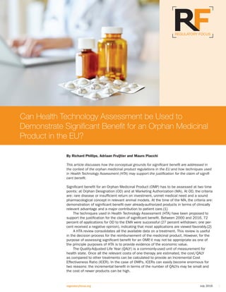 July 2016regulatoryfocus.org 1
By Richard Phillips, Adriaan Fruijtier and Mauro Placchi
This article discusses how the conceptual grounds for significant benefit are addressed in
the context of the orphan medicinal product regulations in the EU and how techniques used
in Health Technology Assessment (HTA) may support the justification for the claim of signifi-
cant benefit.
Significant benefit for an Orphan Medicinal Product (OMP) has to be assessed at two time
points: at Orphan Designation (OD) and at Marketing Authorization (MA). At OD, the criteria
are: rare disease or insufficient return on investment, unmet medical need and a sound
pharmacological concept in relevant animal models. At the time of the MA, the criteria are:
demonstration of significant benefit over already-authorized products in terms of clinically
relevant advantage and a major contribution to patient care.{1}
The techniques used in Health Technology Assessment (HTA) have been proposed to
support the justification for the claim of significant benefit. Between 2000 and 2016, 72
percent of applications for OD to the EMA were successful (27 percent withdrawn; one per-
cent received a negative opinion), indicating that most applications are viewed favorably.{2}
A HTA review consolidates all the available data on a treatment. This review is useful
in the decision process for the reimbursement of the medicinal product. However, for the
purpose of assessing significant benefit for an OMP, it may not be appropriate as one of
the principle purposes of HTA is to provide evidence of the economic value.
The Quality-Adjusted Life Year (QALY) is a commonly-used unit of measurement for
health state. Once all the relevant costs of one therapy are estimated, the cost/QALY
as compared to other treatments can be calculated to provide an Incremental Cost
Effectiveness Ratio (ICER). In the case of OMPs, ICERs can easily become enormous for
two reasons: the incremental benefit in terms of the number of QALYs may be small and
the cost of newer products can be high.
Can Health Technology Assessment be Used to
Demonstrate Significant Benefit for an Orphan Medicinal
Product in the EU?
 
