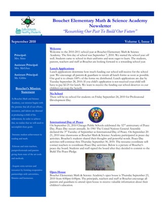 Bouchet Elementary Math & Science Academy
Newsletter
“Researching Our Past To Build Our Future”
September 2010 Volume 1, Issue 1
Principal:
Mrs. Sims
Assistant Principal:
Mrs. McGhee
Assistant Principal:
Ms. Gibbs
Bouchet’s Mission
Statement
At Bouchet Math and Science
Academy, our mission begins with
the premise that all of our efforts,
resources, and talents are directed
at producing a child of the
millennium. In order to achieve
this, we realize that we will need to
accomplish three goals:
-Increase student achievement in
reading and math.
-Educate and train teachers,
paraprofessionals and parents
giving them state of the art tools
and methods.
-Acquire extra services and
resources by forming cooperative
partnerships with universities,
libraries and businesses.
Welcome
Welcome to the 2010-2011 school year at Bouchet Elementary Math & Science
Academy. The first day of school was September 7, 2010. We started the school year off
well. Students came to school in their uniforms and were eager to learn. The students,
parents, teachers and staff at Bouchet are looking forward to a rewarding school year.
Lunch Applications
Lunch applications determine how much funding our school will receive for the school
year. We encourage all parents & guardians to return all lunch forms as soon as possible.
Our goal is to obtain 100% of the forms we distributed. Lunch applications are due by
Tuesday September 28, 2010. If you child’s application is not received your child will
have to pay $2.25 for lunch. We want to receive the funding our school deserves so our
children can reap the benefit.
No School
There will be no school for students on Friday September 24, 2010 for Professional
Development Day.
International Day of Peace
On September 21, 2010 Chicago Public Schools celebrated the 32nd
anniversary of Peace
Day. Peace Day occurs annually. In 1981 The United Nations General Assembly
declared the 3rd
Tuesday of September as International Day of Peace. On September 20-
21, 2010 nine classrooms at Bouchet Math & Science Academy participated in peace day
activities. Bouchet’s students shared their thoughts and powerful words. Peace Day
activities will continue thru Thursday September 30, 2010. The resource coordinate will
contact teachers to coordinate Peace Day activities. Below is a picture of Bouchet’s
peace day board. Students and staff signed the board after they decided to commit to the
Build The Peace Pledge.
Open House
Bouchet Elementary Math & Science Academy’s open house is Thursday September 23,
2010 from 4:00pm-6:00pm. The principals, teachers and staff at Bouchet encourage all
parents and guardians to attend open house to receive valuable information about their
children’s education.
 
