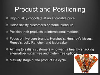 Product and Positioning
High quality chocolate at an affordable price
Helps satisfy customer’s personal pleasure
Position their products to international markets
Focus on five core brands: Hershey’s, Hershey’s kisses,
Reese’s, Jolly Rancher, and Icebreaker
Aiming to satisfy customers who want a healthy snacking
alternative- sugar free and gluten free options
Maturity stage of the product life cycle
 