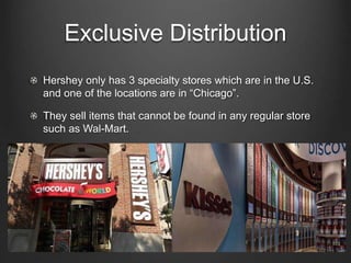Exclusive Distribution
Hershey only has 3 specialty stores which are in the U.S.
and one of the locations are in “Chicago”.
They sell items that cannot be found in any regular store
such as Wal-Mart.
 