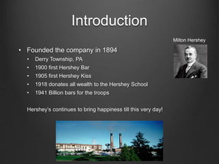 Introduction
• Founded the company in 1894
• Derry Township, PA
• 1900 first Hershey Bar
• 1905 first Hershey Kiss
• 1918 donates all wealth to the Hershey School
• 1941 Billion bars for the troops
Hershey’s continues to bring happiness till this very day!
Milton Hershey
 