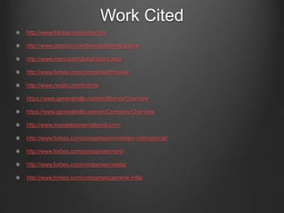 Work Cited
http://www.fritolay.com/index.htm
http://www.pepsico.com/Brands/BrandExplorer
http://www.mars.com/global/about.aspx
http://www.forbes.com/companies/frito-lay/
http://www.nestle.com/brands
https://www.generalmills.com/en/Brands/Overview
https://www.generalmills.com/en/Company/Overview
http://www.mondelezinternational.com/
http://www.forbes.com/companies/mondelez-international/
http://www.forbes.com/companies/mars/
http://www.forbes.com/companies/nestle/
http://www.forbes.com/companies/general-mills/
 