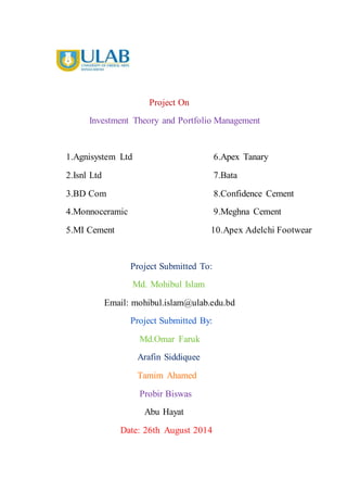Project On
Investment Theory and Portfolio Management
1.Agnisystem Ltd 6.Apex Tanary
2.Isnl Ltd 7.Bata
3.BD Com 8.Confidence Cement
4.Monnoceramic 9.Meghna Cement
5.MI Cement 10.Apex Adelchi Footwear
Project Submitted To:
Md. Mohibul Islam
Email: mohibul.islam@ulab.edu.bd
Project Submitted By:
Md.Omar Faruk
Arafin Siddiquee
Tamim Ahamed
Probir Biswas
Abu Hayat
Date: 26th August 2014
 