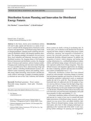 POWER SECTOR (E MARTINOT, SECTION EDITOR)
Distribution System Planning and Innovation for Distributed
Energy Futures
Eric Martinot1
& Lorenzo Kristov2
& J. David Erickson3
Published online: 25 April 2015
# Springer International Publishing AG 2015
Abstract In the future, electric power distribution utilities
will need to plan, operate and innovate in a variety of new
ways to contend with the changing nature of electricity system
resources and opportunities. A distributed energy future leads
to changing paradigms, changing needs in planning and inno-
vation by distribution utilities, and changing regulatory direc-
tions. The changing paradigm encompasses two-way power
flows, local integration and balancing, functional control of
distributed resources, the changing nature of the boundary
between transmission and distribution systems, the changing
nature of resources and customers, and new business models.
Changing needs in planning and innovation include handling
two-way reversible power flows; interconnecting storage and
electric vehicles; controlling flexible-demand resources; dis-
tribution system monitoring, analysis and modeling; renew-
able energy output forecasting; smart inverters; and data net-
works, analysis, and storage. Examples of changing regulato-
ry directions are seen in New York, California, and Australia.
Keywords Distributed generation . Power systems .
Renewable energy integration . Smart grids . Electricity
regulation
Introduction
Power systems are clearly evolving at accelerating rates. In
recent years, a lot of attention in the literature has focused on
ongoing and future changes in thinking about power system
architecture, operation, and integration of distributed re-
sources like renewable generation, energy storage, and
demand-side flexibility (demand response). In addition, the
integration of electric vehicle charging, and heating and
cooling infrastructure (i.e., combined-heat-and-power plants,
chillers, and thermal energy storage) with electric power sys-
tems represents another level of future integration. These dis-
tributed resources and integration opportunities are changing
the nature of planning, operation and innovation for distribu-
tion systems in fundamental ways [1–10].
Historically, distribution systems have been planned
around two main principles: forecasting changes in customer
load and planning upgrades and extensions on that basis; and
anticipating equipment replacement needs as equipment
reaches the end of its useful life. These planning questions
historically had to be addressed only for the purpose of pas-
sive one-way delivery of energy from the high-voltage trans-
mission grid to the end-use customers. Distribution system
design and planning was thus quite standard and changed little
over the decades. Distribution utilities did not necessarily need
to be innovators, just good forecasters and planners, and could
focus primarily on safety and reliability [11, 12].
In the future, distribution utilities will need to plan, operate
and innovate in a variety of new ways to contend with much
higher penetrations of distributed energy resources, and con-
sequent two-way power flows and added reliability chal-
lenges. Moreover, demand response, storage, smart inverters,
micro-grids, and a host of other emerging technologies are
appearing on the Bcustomer side of the meter^ in new ways,
posing further challenges for planning and management.
This article is part of the Topical Collection on Power Sector
* Eric Martinot
contact@martinot.info
1
School of Management and Economics, Beijing Institute of
Technology, 5 Zhongguancun South St., Beijing 100081, China
2
California Independent System Operator, 250 Outcropping Way,
Folsom, CA 95630, USA
3
California Public Utilities Commission, 505 Van Ness Ave., San
Francisco, CA 94102, USA
Curr Sustainable Renewable Energy Rep (2015) 2:47–54
DOI 10.1007/s40518-015-0027-8
 