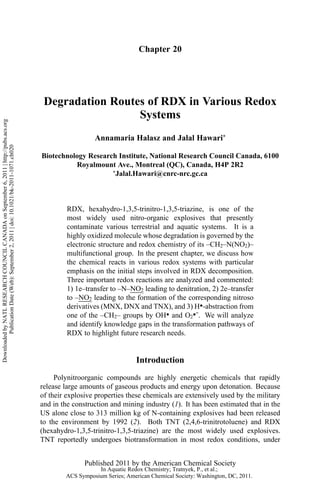 Chapter 20
Degradation Routes of RDX in Various Redox
Systems
Annamaria Halasz and Jalal Hawari*
Biotechnology Research Institute, National Research Council Canada, 6100
Royalmount Ave., Montreal (QC), Canada, H4P 2R2
*Jalal.Hawari@cnrc-nrc.gc.ca
RDX, hexahydro-1,3,5-trinitro-1,3,5-triazine, is one of the
most widely used nitro-organic explosives that presently
contaminate various terrestrial and aquatic systems. It is a
highly oxidized molecule whose degradation is governed by the
electronic structure and redox chemistry of its –CH2–N(NO2)–
multifunctional group. In the present chapter, we discuss how
the chemical reacts in various redox systems with particular
emphasis on the initial steps involved in RDX decomposition.
Three important redox reactions are analyzed and commented:
1) 1e–transfer to –N–NO2 leading to denitration, 2) 2e–transfer
to –NO2 leading to the formation of the corresponding nitroso
derivatives (MNX, DNX and TNX), and 3) H●-abstraction from
one of the –CH2– groups by OH● and O2●ˉ. We will analyze
and identify knowledge gaps in the transformation pathways of
RDX to highlight future research needs.
Introduction
Polynitroorganic compounds are highly energetic chemicals that rapidly
release large amounts of gaseous products and energy upon detonation. Because
of their explosive properties these chemicals are extensively used by the military
and in the construction and mining industry (1). It has been estimated that in the
US alone close to 313 million kg of N-containing explosives had been released
to the environment by 1992 (2). Both TNT (2,4,6-trinitrotoluene) and RDX
(hexahydro-1,3,5-trinitro-1,3,5-triazine) are the most widely used explosives.
TNT reportedly undergoes biotransformation in most redox conditions, under
Published 2011 by the American Chemical Society
DownloadedbyNATLRESEARCHCOUNCILCANADAonSeptember6,2011|http://pubs.acs.org
PublicationDate(Web):September2,2011|doi:10.1021/bk-2011-1071.ch020
In Aquatic Redox Chemistry; Tratnyek, P., et al.;
ACS Symposium Series; American Chemical Society: Washington, DC, 2011.
 
