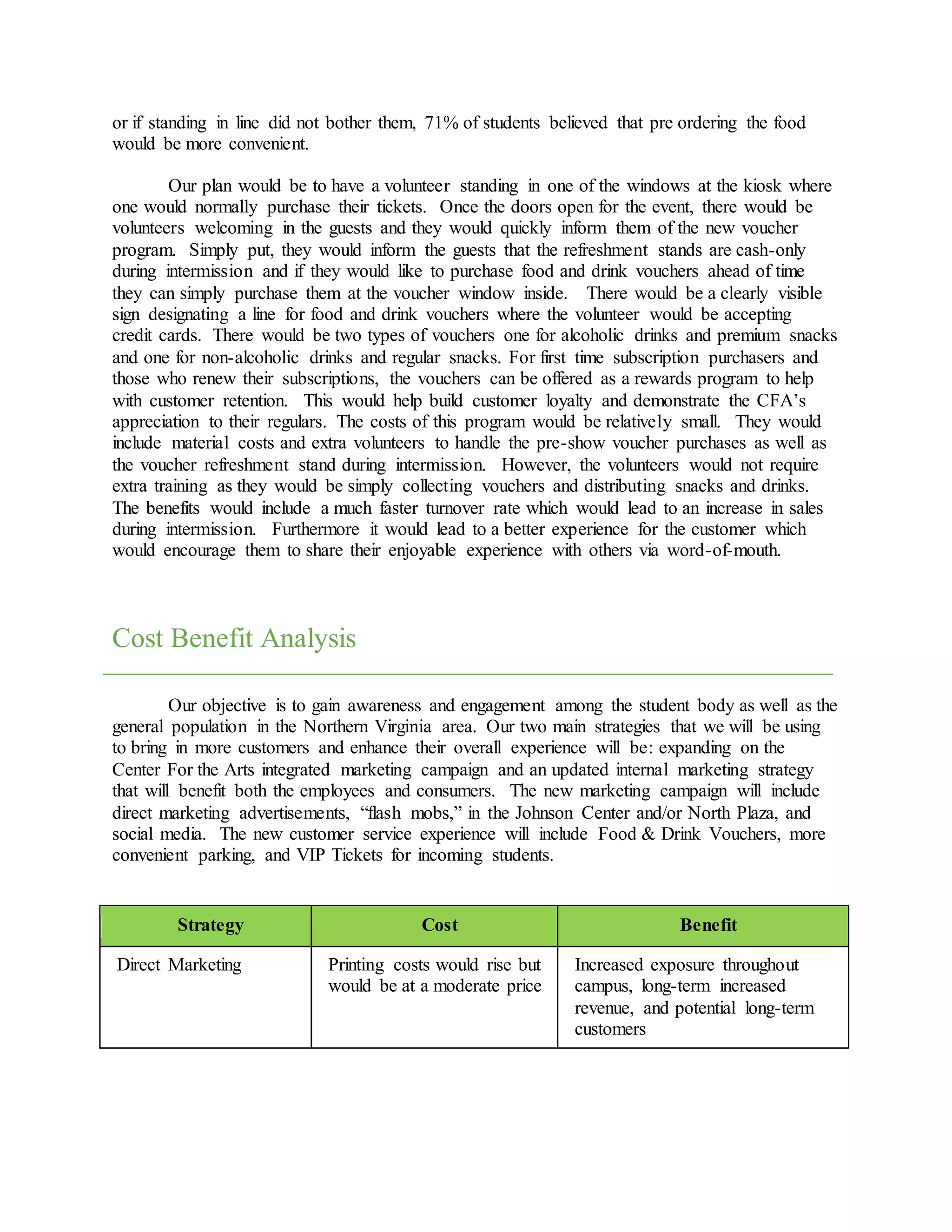 or if standing in line did not bother them, 71% of students believed that pre ordering the food
would be more convenient.
Our plan would be to have a volunteer standing in one of the windows at the kiosk where
one would normally purchase their tickets. Once the doors open for the event, there would be
volunteers welcoming in the guests and they would quickly inform them of the new voucher
program. Simply put, they would inform the guests that the refreshment stands are cash-only
during intermission and if they would like to purchase food and drink vouchers ahead of time
they can simply purchase them at the voucher window inside. There would be a clearly visible
sign designating a line for food and drink vouchers where the volunteer would be accepting
credit cards. There would be two types of vouchers one for alcoholic drinks and premium snacks
and one for non-alcoholic drinks and regular snacks. For first time subscription purchasers and
those who renew their subscriptions, the vouchers can be offered as a rewards program to help
with customer retention. This would help build customer loyalty and demonstrate the CFA’s
appreciation to their regulars. The costs of this program would be relatively small. They would
include material costs and extra volunteers to handle the pre-show voucher purchases as well as
the voucher refreshment stand during intermission. However, the volunteers would not require
extra training as they would be simply collecting vouchers and distributing snacks and drinks.
The benefits would include a much faster turnover rate which would lead to an increase in sales
during intermission. Furthermore it would lead to a better experience for the customer which
would encourage them to share their enjoyable experience with others via word-of-mouth.
Cost Benefit Analysis
Our objective is to gain awareness and engagement among the student body as well as the
general population in the Northern Virginia area. Our two main strategies that we will be using
to bring in more customers and enhance their overall experience will be: expanding on the
Center For the Arts integrated marketing campaign and an updated internal marketing strategy
that will benefit both the employees and consumers. The new marketing campaign will include
direct marketing advertisements, “flash mobs,” in the Johnson Center and/or North Plaza, and
social media. The new customer service experience will include Food & Drink Vouchers, more
convenient parking, and VIP Tickets for incoming students.
Strategy Cost Benefit
Direct Marketing Printing costs would rise but
would be at a moderate price
Increased exposure throughout
campus, long-term increased
revenue, and potential long-term
customers
 