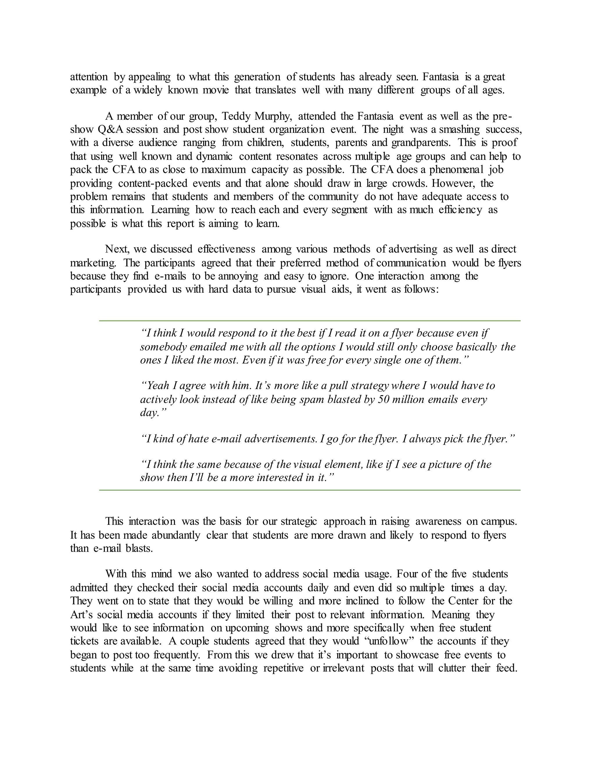 attention by appealing to what this generation of students has already seen. Fantasia is a great
example of a widely known movie that translates well with many different groups of all ages.
A member of our group, Teddy Murphy, attended the Fantasia event as well as the pre-
show Q&A session and post show student organization event. The night was a smashing success,
with a diverse audience ranging from children, students, parents and grandparents. This is proof
that using well known and dynamic content resonates across multiple age groups and can help to
pack the CFA to as close to maximum capacity as possible. The CFA does a phenomenal job
providing content-packed events and that alone should draw in large crowds. However, the
problem remains that students and members of the community do not have adequate access to
this information. Learning how to reach each and every segment with as much efficiency as
possible is what this report is aiming to learn.
Next, we discussed effectiveness among various methods of advertising as well as direct
marketing. The participants agreed that their preferred method of communication would be flyers
because they find e-mails to be annoying and easy to ignore. One interaction among the
participants provided us with hard data to pursue visual aids, it went as follows:
“I think I would respond to it the best if I read it on a flyer because even if
somebody emailed me with all the options I would still only choose basically the
ones I liked the most. Even if it was free for every single one of them.”
“Yeah I agree with him. It’s more like a pull strategy where I would have to
actively look instead of like being spam blasted by 50 million emails every
day.”
“I kind of hate e-mail advertisements. I go for the flyer. I always pick the flyer.”
“I think the same because of the visual element, like if I see a picture of the
show then I’ll be a more interested in it.”
This interaction was the basis for our strategic approach in raising awareness on campus.
It has been made abundantly clear that students are more drawn and likely to respond to flyers
than e-mail blasts.
With this mind we also wanted to address social media usage. Four of the five students
admitted they checked their social media accounts daily and even did so multiple times a day.
They went on to state that they would be willing and more inclined to follow the Center for the
Art’s social media accounts if they limited their post to relevant information. Meaning they
would like to see information on upcoming shows and more specifically when free student
tickets are available. A couple students agreed that they would “unfollow” the accounts if they
began to post too frequently. From this we drew that it’s important to showcase free events to
students while at the same time avoiding repetitive or irrelevant posts that will clutter their feed.
 