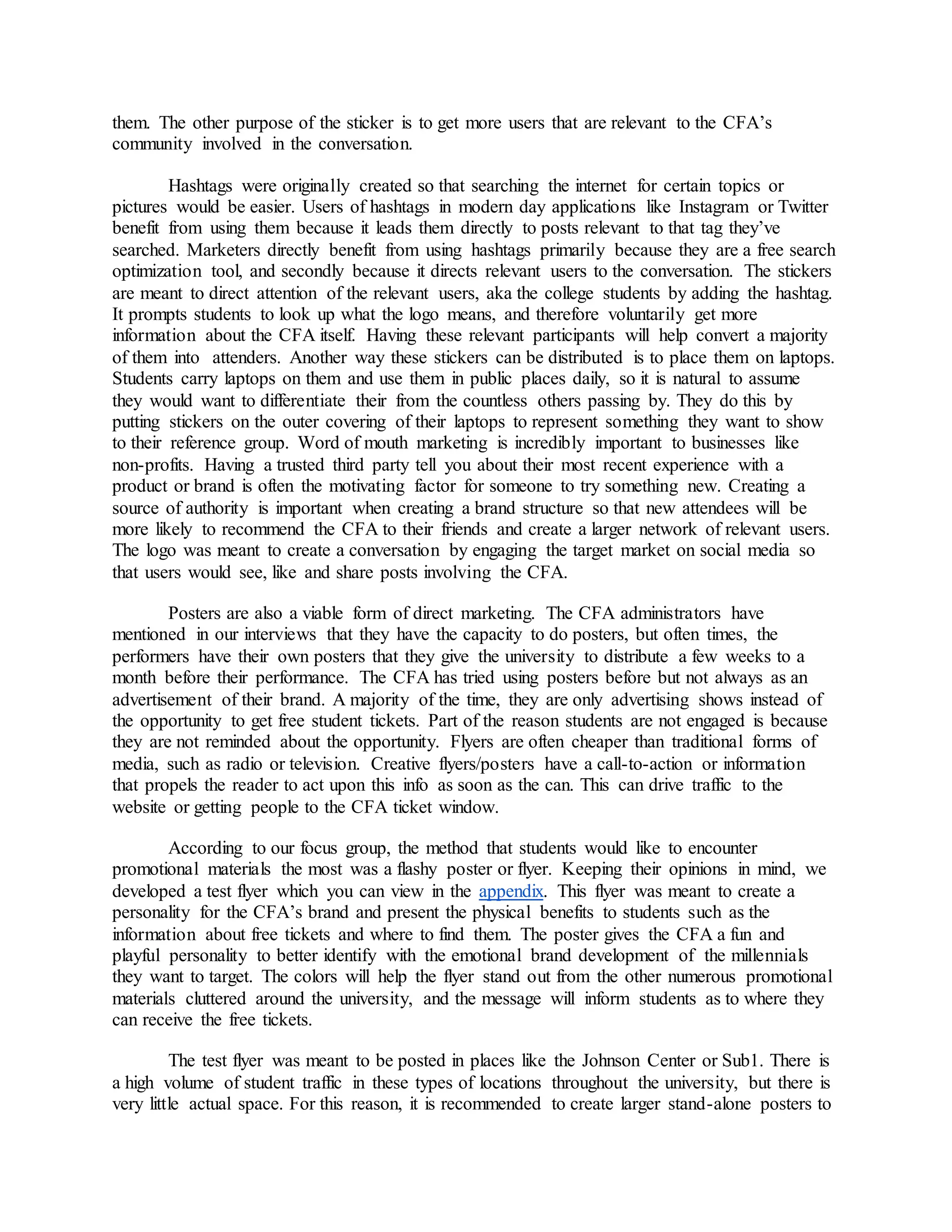 them. The other purpose of the sticker is to get more users that are relevant to the CFA’s
community involved in the conversation.
Hashtags were originally created so that searching the internet for certain topics or
pictures would be easier. Users of hashtags in modern day applications like Instagram or Twitter
benefit from using them because it leads them directly to posts relevant to that tag they’ve
searched. Marketers directly benefit from using hashtags primarily because they are a free search
optimization tool, and secondly because it directs relevant users to the conversation. The stickers
are meant to direct attention of the relevant users, aka the college students by adding the hashtag.
It prompts students to look up what the logo means, and therefore voluntarily get more
information about the CFA itself. Having these relevant participants will help convert a majority
of them into attenders. Another way these stickers can be distributed is to place them on laptops.
Students carry laptops on them and use them in public places daily, so it is natural to assume
they would want to differentiate their from the countless others passing by. They do this by
putting stickers on the outer covering of their laptops to represent something they want to show
to their reference group. Word of mouth marketing is incredibly important to businesses like
non-profits. Having a trusted third party tell you about their most recent experience with a
product or brand is often the motivating factor for someone to try something new. Creating a
source of authority is important when creating a brand structure so that new attendees will be
more likely to recommend the CFA to their friends and create a larger network of relevant users.
The logo was meant to create a conversation by engaging the target market on social media so
that users would see, like and share posts involving the CFA.
Posters are also a viable form of direct marketing. The CFA administrators have
mentioned in our interviews that they have the capacity to do posters, but often times, the
performers have their own posters that they give the university to distribute a few weeks to a
month before their performance. The CFA has tried using posters before but not always as an
advertisement of their brand. A majority of the time, they are only advertising shows instead of
the opportunity to get free student tickets. Part of the reason students are not engaged is because
they are not reminded about the opportunity. Flyers are often cheaper than traditional forms of
media, such as radio or television. Creative flyers/posters have a call-to-action or information
that propels the reader to act upon this info as soon as the can. This can drive traffic to the
website or getting people to the CFA ticket window.
According to our focus group, the method that students would like to encounter
promotional materials the most was a flashy poster or flyer. Keeping their opinions in mind, we
developed a test flyer which you can view in the appendix. This flyer was meant to create a
personality for the CFA’s brand and present the physical benefits to students such as the
information about free tickets and where to find them. The poster gives the CFA a fun and
playful personality to better identify with the emotional brand development of the millennials
they want to target. The colors will help the flyer stand out from the other numerous promotional
materials cluttered around the university, and the message will inform students as to where they
can receive the free tickets.
The test flyer was meant to be posted in places like the Johnson Center or Sub1. There is
a high volume of student traffic in these types of locations throughout the university, but there is
very little actual space. For this reason, it is recommended to create larger stand-alone posters to
 