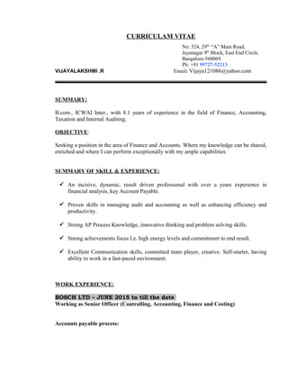 CURRICULAM VITAE
No: 524, 29th,
“A” Main Road,
Jayanagar 9th
Block, East End Circle.
Bangalore-560069.
Ph: +91 99727-52213
VIJAYALAKSHMI .R Email: Vijaya121086@yahoo.com
SUMMARY:
B.com., ICWAI Inter., with 8.1 years of experience in the field of Finance, Accounting,
Taxation and Internal Auditing.
OBJECTIVE:
Seeking a position in the area of Finance and Accounts. Where my knowledge can be shared,
enriched and where I can perform exceptionally with my ample capabilities
SUMMARY OF SKILL & EXPERIENCE:
 An incisive, dynamic, result driven professional with over a years experience in
financial analysis, key Account Payable.
 Proven skills in managing audit and accounting as well as enhancing efficiency and
productivity.
 Strong AP Process Knowledge, innovative thinking and problem solving skills.
 Strong achievements focus I.e. high energy levels and commitment to end result.
 Excellent Communication skills, committed team player, creative. Self-starter, having
ability to work in a fast-paced environment.
WORK EXPERIENCE:
BOSCH LTD – JUNE 2015 to till the date
Working as Senior Officer (Controlling, Accounting, Finance and Costing)
Accounts payable process:
 