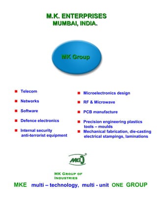 MK GroupMK Group
MKE multi – technology, multi - unit ONE GROUP
Telecom
Networks
Software
Defence electronics
Internal security
anti-terrorist equipment
Microelectronics design
RF & Microwave
PCB manufacture
Precision engineering plastics
tools – moulds
Mechanical fabrication, die-casting
electrical stampings, laminations
M.K. ENTERPRISESM.K. ENTERPRISES
MUMBAI, INDIAMUMBAI, INDIA..
MK Group of
Industries
 