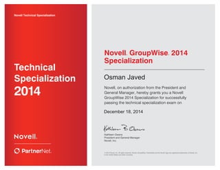 Kathleen Owens
President and General Manager
Novell, Inc.
Novell Technical Specialization
2014
Technical
Specialization
Novell® GroupWise® 2014
Specialization
Novell, on authorization from the President and
General Manager, hereby grants you a Novell
GroupWise 2014 Specialization for successfully
passing the technical specialization exam on
© 2014 Novell, Inc. All rights reserved. Novell, GroupWise, PartnerNet and the Novell logo are registered trademarks of Novell, Inc.
in the United States and other countries.
Osman Javed
December 18, 2014
 