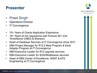 Presenter
• Preet Singh
• Operations Director
• IT Convergence
• 15+ Years of Oracle Application Experience
• 10+ Years of rich experience with Fortune 50+ (Citi,
TimeWarner (HBO) & Sherwin)
• Head of Database Services at IT Convergence since 2011
• DBA Project Manager for R12.2 Beta Program & Early
Adapter Program at IT Convergence
• DBA Executive Leader for R12 upgrade services
• DBA Executive Leader for SOA/Middleware services
• Head of DBA Center of Excellence, SWAT & ATG
Engineering at IT Convergence
2
 