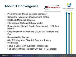 About IT Convergence
• Premier Global Oracle Services Company
• Consulting, Education, Development, Testing,
• Hosting & Managed Services
• International Staffing / Delivery Model
• Deep relationship with Oracle Development – 12.2 Beta
Partner
• Oracle Platinum Partner and OAUG Star Partner Level
Five
• Recognized by Gartner
• 80+ R12 Upgrades Plus Roll Outs and Training
Workshops
• Focus is Long-Term Business Relationships
• Full-Service Oracle Provider with 850+ FTE’s globally
3
 