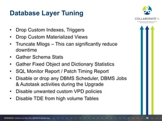 Database Layer Tuning
• Drop Custom Indexes, Triggers
• Drop Custom Materialized Views
• Truncate Mlogs – This can significantly reduce
downtime
• Gather Schema Stats
• Gather Fixed Object and Dictionary Statistics
• SQL Monitor Report / Patch Timing Report
• Disable or drop any DBMS Scheduler, DBMS Jobs
& Autotask activities during the Upgrade
• Disable unwanted custom VPD policies
• Disable TDE from high volume Tables
30
 