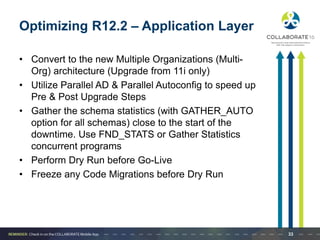 Optimizing R12.2 – Application Layer
• Convert to the new Multiple Organizations (Multi-
Org) architecture (Upgrade from 11i only)
• Utilize Parallel AD & Parallel Autoconfig to speed up
Pre & Post Upgrade Steps
• Gather the schema statistics (with GATHER_AUTO
option for all schemas) close to the start of the
downtime. Use FND_STATS or Gather Statistics
concurrent programs
• Perform Dry Run before Go-Live
• Freeze any Code Migrations before Dry Run
33
 